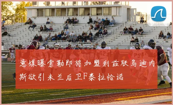 意媒曝索勒即将加盟利兹联乌迪内斯欲引米兰后卫F泰拉恰诺