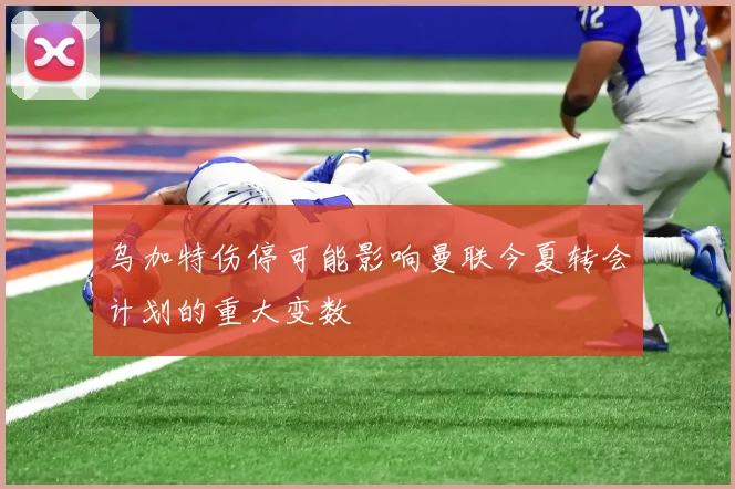 乌加特伤停可能影响曼联今夏转会计划的重大变数