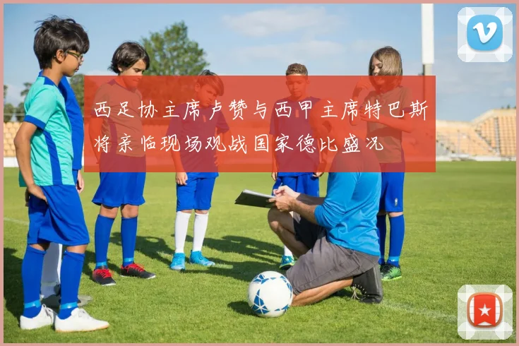 西足协主席卢赞与西甲主席特巴斯将亲临现场观战国家德比盛况