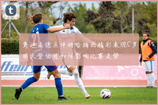 费迪南德点评姆哈梅西精彩表现C罗明天登场将如何影响比赛走势