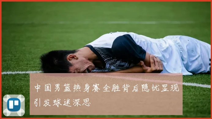 中国男篮热身赛全胜背后隐忧显现引发球迷深思