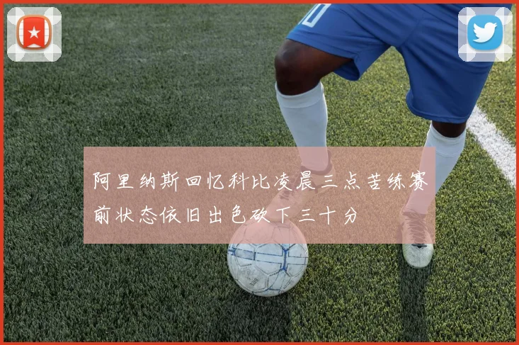 阿里纳斯回忆科比凌晨三点苦练赛前状态依旧出色砍下三十分