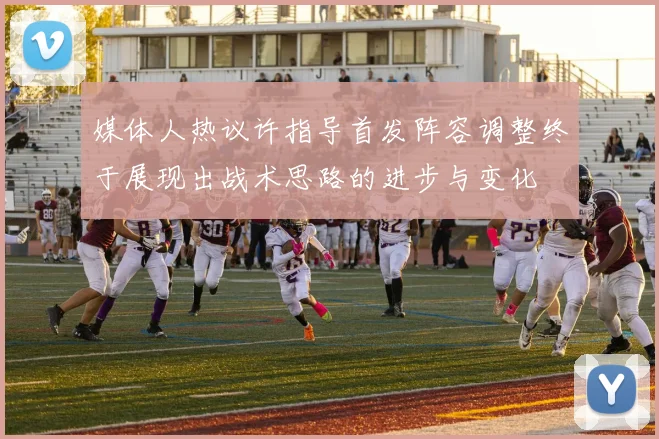 媒体人热议许指导首发阵容调整终于展现出战术思路的进步与变化