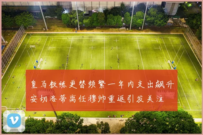 皇马教练更替频繁一年内支出飙升安切洛蒂离任穆帅重返引发关注