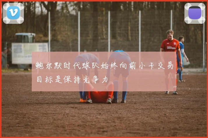 鲍尔默时代球队始终向前小卡交易目标是保持竞争力
