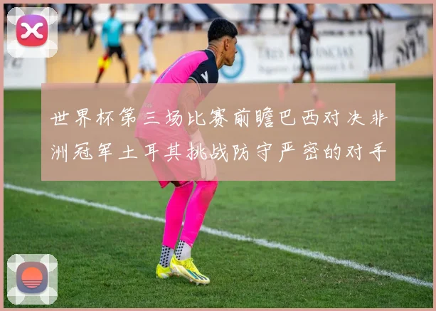 世界杯第三场比赛前瞻巴西对决非洲冠军土耳其挑战防守严密的对手