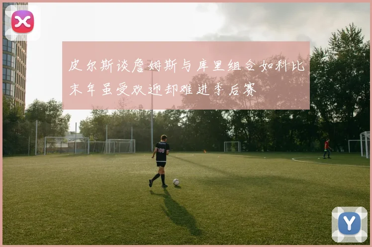 皮尔斯谈詹姆斯与库里组合如科比末年虽受欢迎却难进季后赛