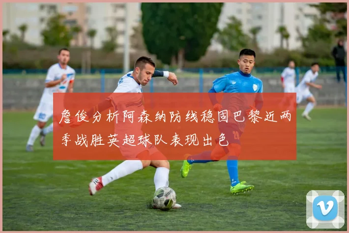 詹俊分析阿森纳防线稳固巴黎近两季战胜英超球队表现出色