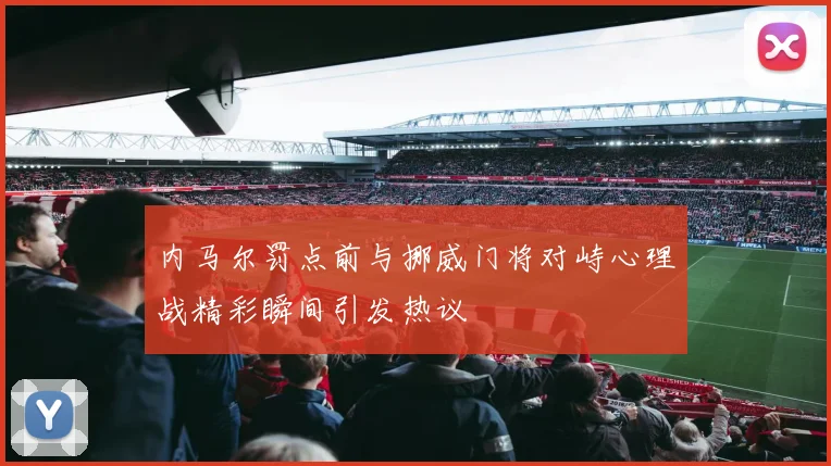 内马尔罚点前与挪威门将对峙心理战精彩瞬间引发热议