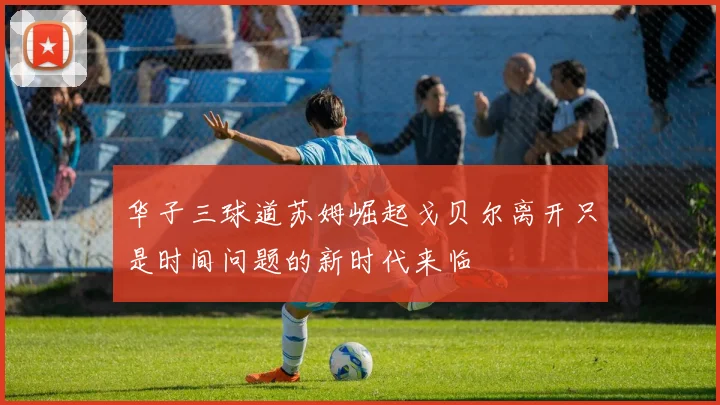 华子三球道苏姆崛起戈贝尔离开只是时间问题的新时代来临