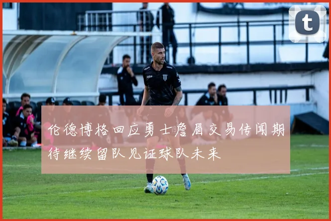 伦德博格回应勇士詹眉交易传闻期待继续留队见证球队未来