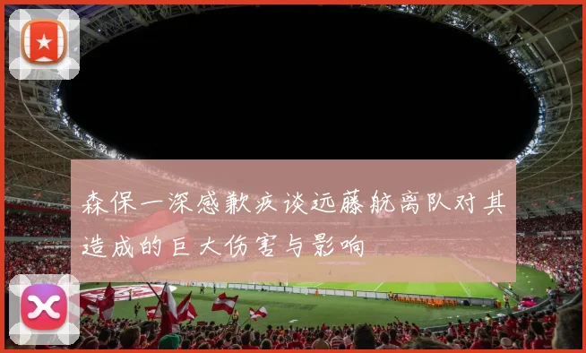 森保一深感歉疚谈远藤航离队对其造成的巨大伤害与影响
