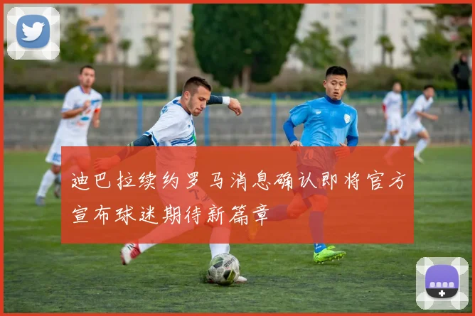迪巴拉续约罗马消息确认即将官方宣布球迷期待新篇章