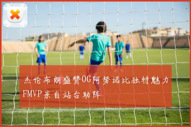 杰伦布朗盛赞OG阿努诺比独特魅力FMVP亲自站台助阵