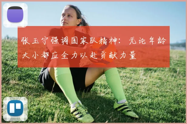 张玉宁强调国家队精神：无论年龄大小都应全力以赴贡献力量