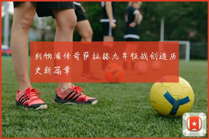 利物浦传奇萨拉赫九年征战创造历史新篇章