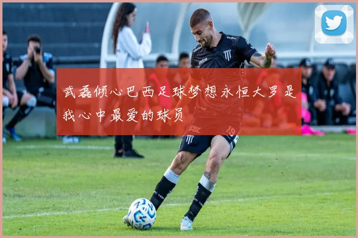 武磊倾心巴西足球梦想永恒大罗是我心中最爱的球员