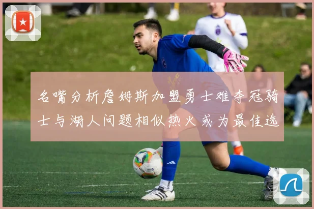 名嘴分析詹姆斯加盟勇士难夺冠骑士与湖人问题相似热火或为最佳选择