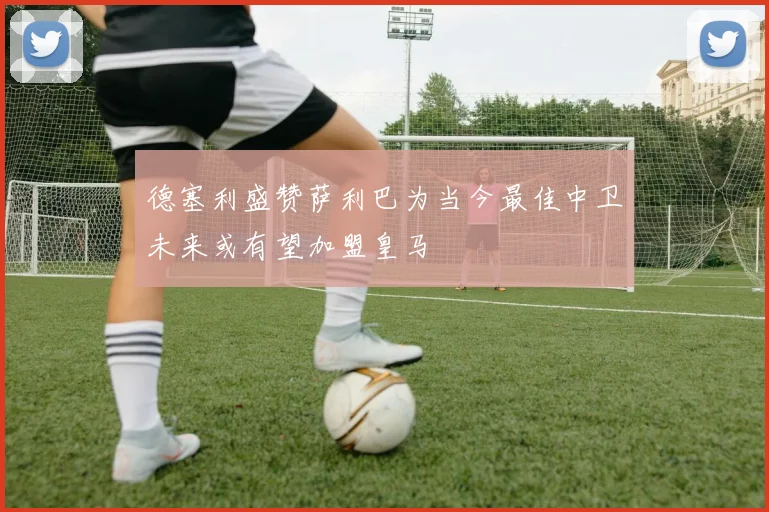 德塞利盛赞萨利巴为当今最佳中卫未来或有望加盟皇马