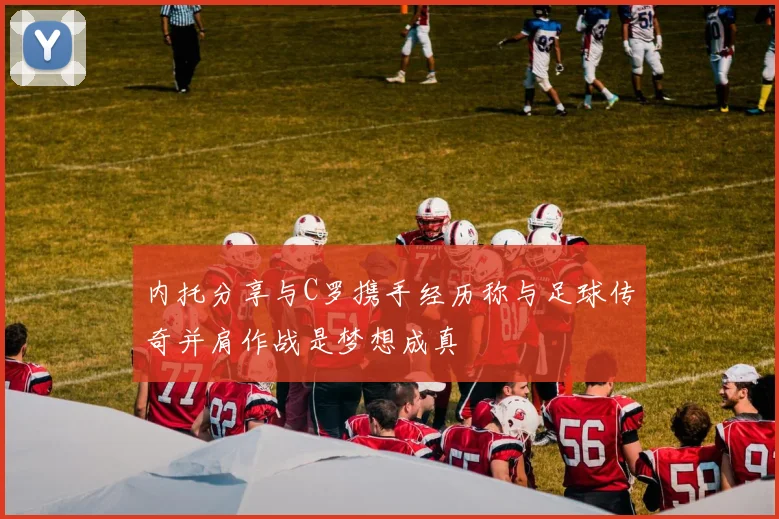 内托分享与C罗携手经历称与足球传奇并肩作战是梦想成真