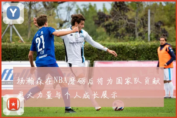 杨瀚森在NBA磨砺后将为国家队贡献更大力量与个人成长展示