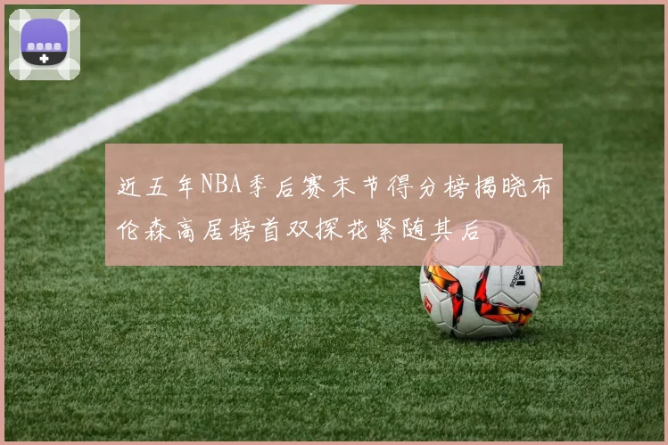 近五年NBA季后赛末节得分榜揭晓布伦森高居榜首双探花紧随其后