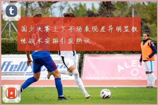 国少决赛上下半场表现差异明显教练战术安排引发热议