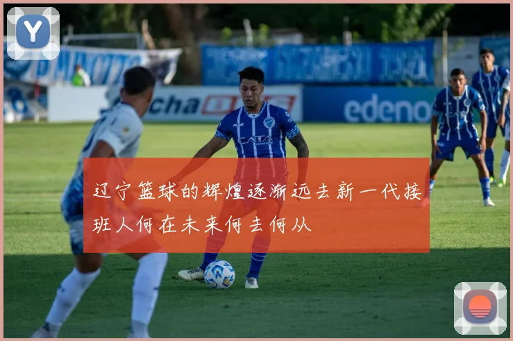 辽宁篮球的辉煌逐渐远去新一代接班人何在未来何去何从