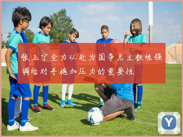 张玉宁全力以赴为国争光主教练强调给对手施加压力的重要性